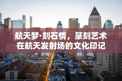 航天梦·刻石情，篆刻艺术在航天发射场的文化印记