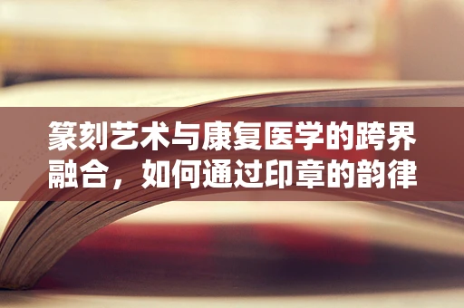 篆刻艺术与康复医学的跨界融合，如何通过印章的韵律促进身心康复？