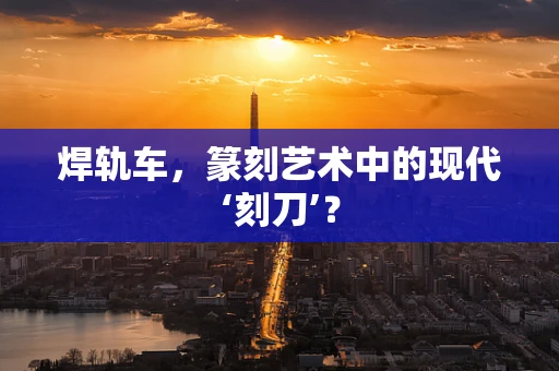 焊轨车，篆刻艺术中的现代‘刻刀’？