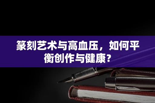 篆刻艺术与高血压，如何平衡创作与健康？