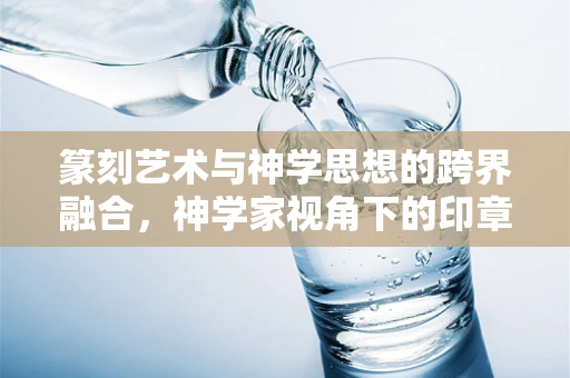 篆刻艺术与神学思想的跨界融合，神学家视角下的印章美学