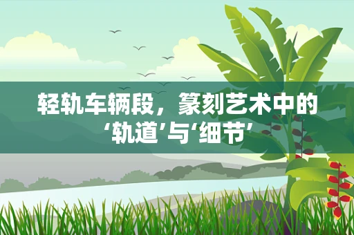 轻轨车辆段，篆刻艺术中的‘轨道’与‘细节’