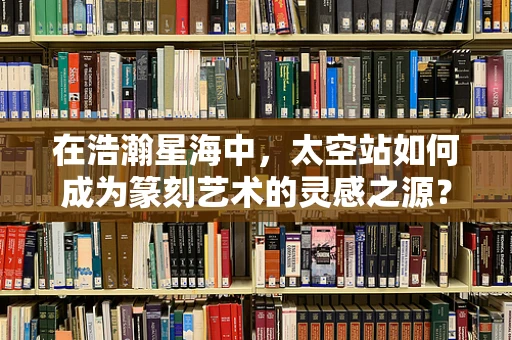 在浩瀚星海中，太空站如何成为篆刻艺术的灵感之源？