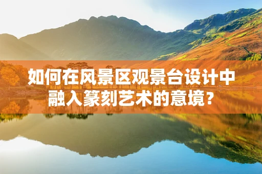 如何在风景区观景台设计中融入篆刻艺术的意境？