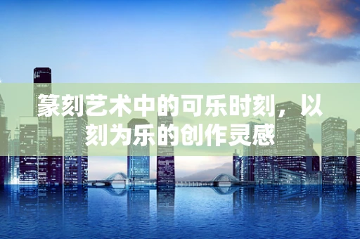 篆刻艺术中的可乐时刻，以刻为乐的创作灵感