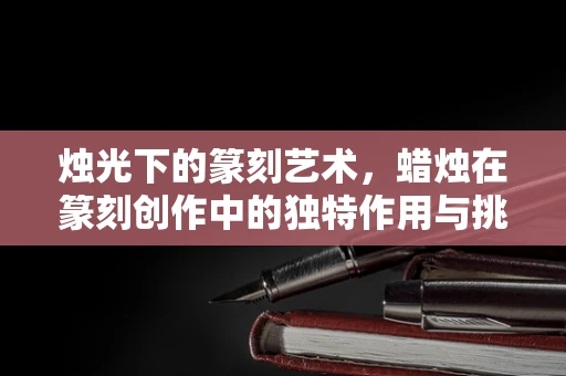 烛光下的篆刻艺术，蜡烛在篆刻创作中的独特作用与挑战