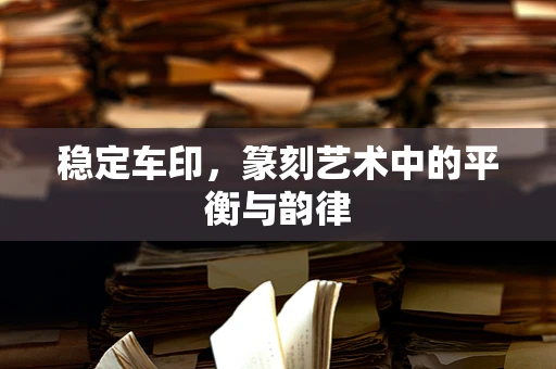 稳定车印，篆刻艺术中的平衡与韵律
