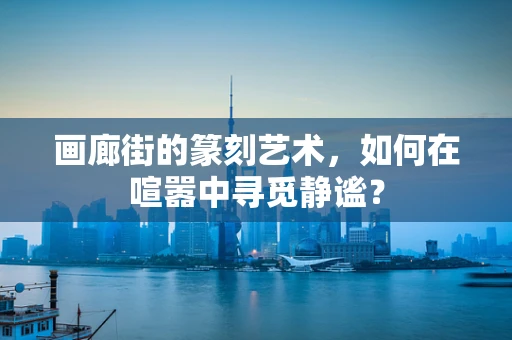 画廊街的篆刻艺术，如何在喧嚣中寻觅静谧？