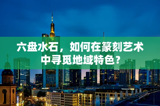 六盘水石，如何在篆刻艺术中寻觅地域特色？