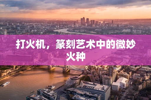 打火机，篆刻艺术中的微妙火种