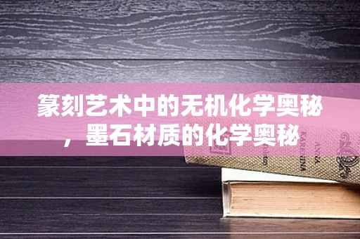 篆刻艺术中的无机化学奥秘，墨石材质的化学奥秘