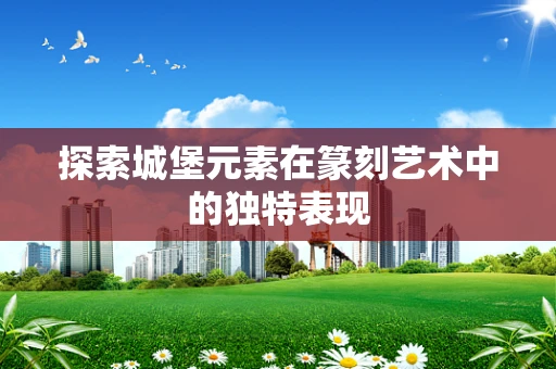 探索城堡元素在篆刻艺术中的独特表现