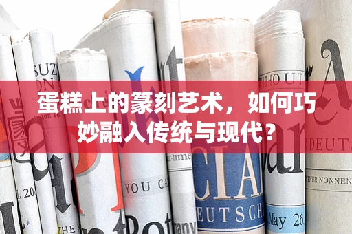 蛋糕上的篆刻艺术，如何巧妙融入传统与现代？