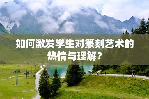 如何激发学生对篆刻艺术的热情与理解？