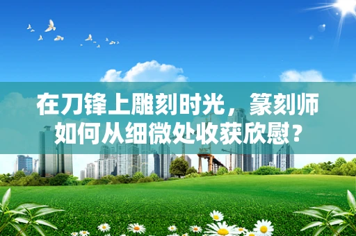 在刀锋上雕刻时光，篆刻师如何从细微处收获欣慰？