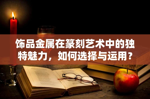 饰品金属在篆刻艺术中的独特魅力，如何选择与运用？