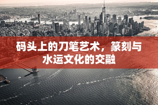 码头上的刀笔艺术，篆刻与水运文化的交融