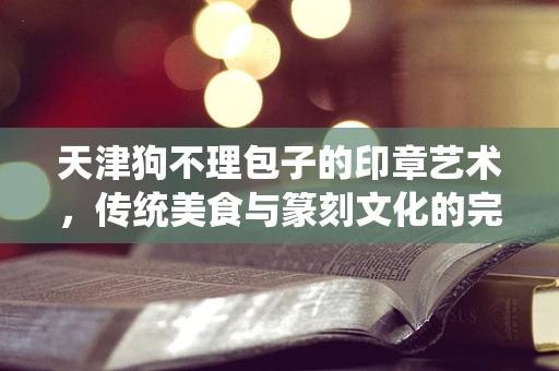 天津狗不理包子的印章艺术，传统美食与篆刻文化的完美融合？