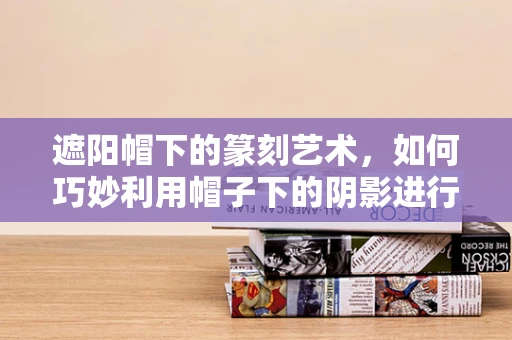 遮阳帽下的篆刻艺术，如何巧妙利用帽子下的阴影进行创作？