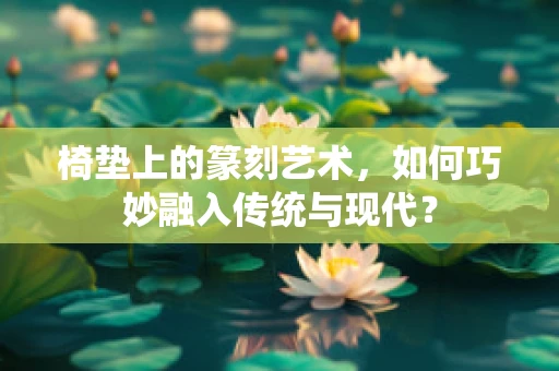 椅垫上的篆刻艺术，如何巧妙融入传统与现代？