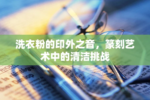 洗衣粉的印外之音，篆刻艺术中的清洁挑战