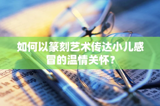如何以篆刻艺术传达小儿感冒的温情关怀？
