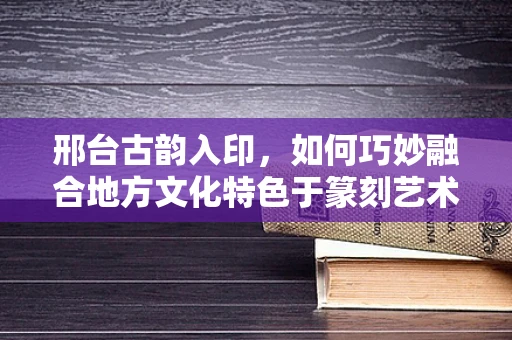 邢台古韵入印，如何巧妙融合地方文化特色于篆刻艺术中？