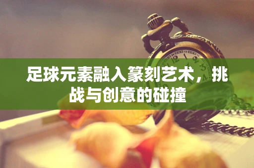 足球元素融入篆刻艺术，挑战与创意的碰撞
