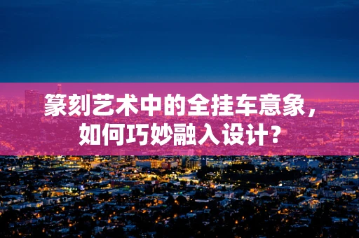 篆刻艺术中的全挂车意象，如何巧妙融入设计？