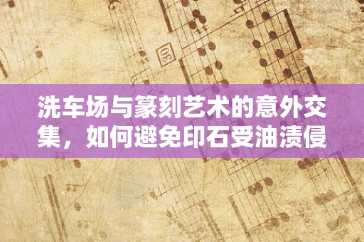 洗车场与篆刻艺术的意外交集，如何避免印石受油渍侵蚀？