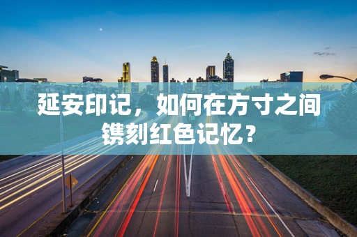 延安印记，如何在方寸之间镌刻红色记忆？