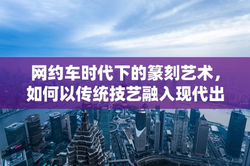 网约车时代下的篆刻艺术，如何以传统技艺融入现代出行文化？