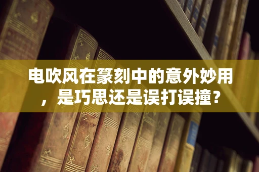 电吹风在篆刻中的意外妙用，是巧思还是误打误撞？