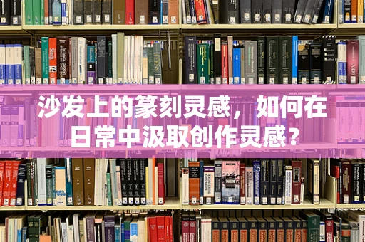 沙发上的篆刻灵感，如何在日常中汲取创作灵感？