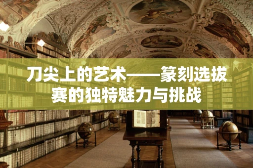 刀尖上的艺术——篆刻选拔赛的独特魅力与挑战