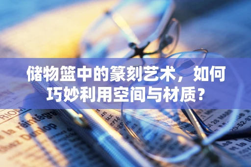 储物篮中的篆刻艺术，如何巧妙利用空间与材质？