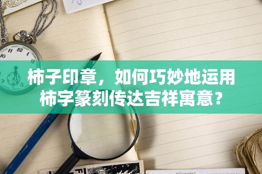 柿子印章，如何巧妙地运用柿字篆刻传达吉祥寓意？
