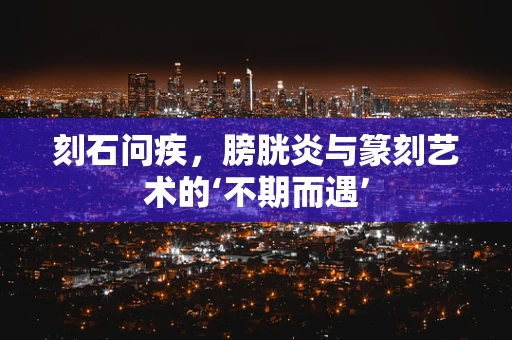 刻石问疾，膀胱炎与篆刻艺术的‘不期而遇’