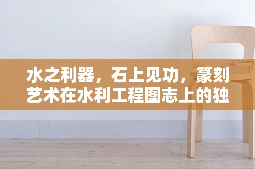水之利器，石上见功，篆刻艺术在水利工程图志上的独特印记