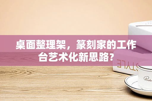 桌面整理架，篆刻家的工作台艺术化新思路？