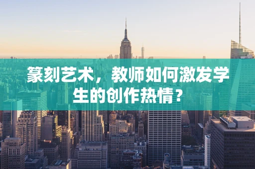 篆刻艺术，教师如何激发学生的创作热情？
