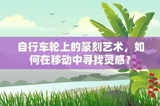 自行车轮上的篆刻艺术，如何在移动中寻找灵感？