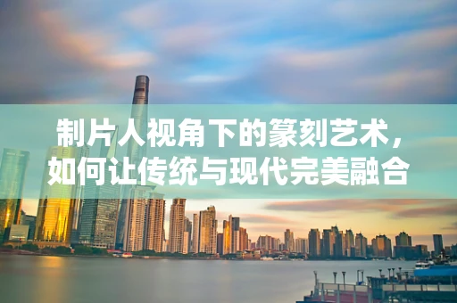 制片人视角下的篆刻艺术，如何让传统与现代完美融合？