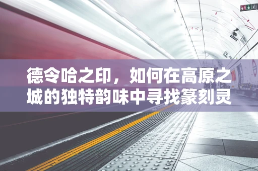 德令哈之印，如何在高原之城的独特韵味中寻找篆刻灵感？