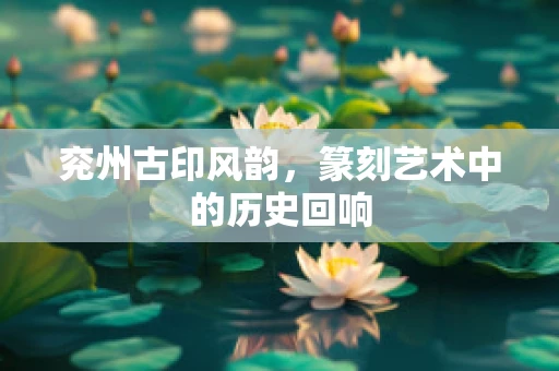 兖州古印风韵，篆刻艺术中的历史回响