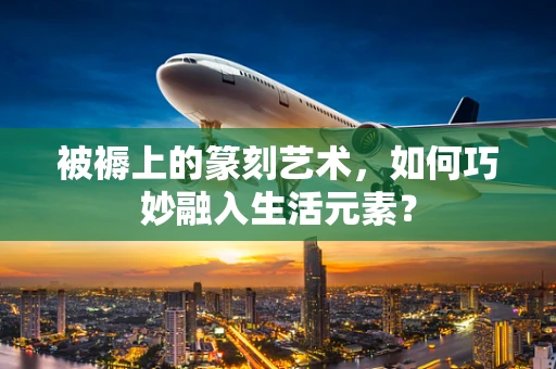 被褥上的篆刻艺术，如何巧妙融入生活元素？