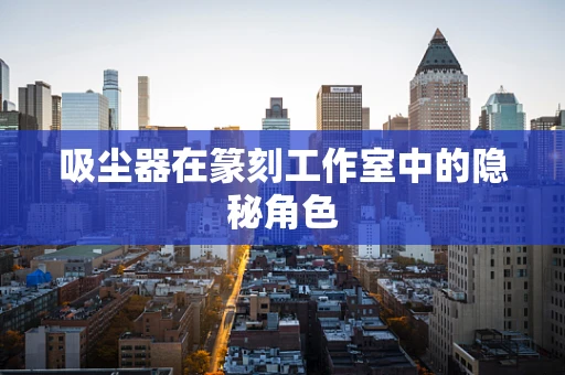 吸尘器在篆刻工作室中的隐秘角色