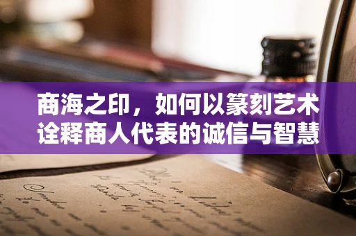 商海之印，如何以篆刻艺术诠释商人代表的诚信与智慧？