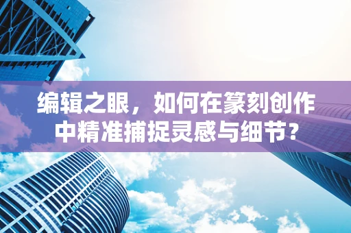 编辑之眼，如何在篆刻创作中精准捕捉灵感与细节？