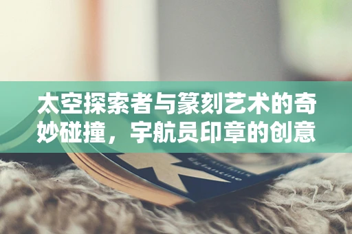太空探索者与篆刻艺术的奇妙碰撞，宇航员印章的创意构思